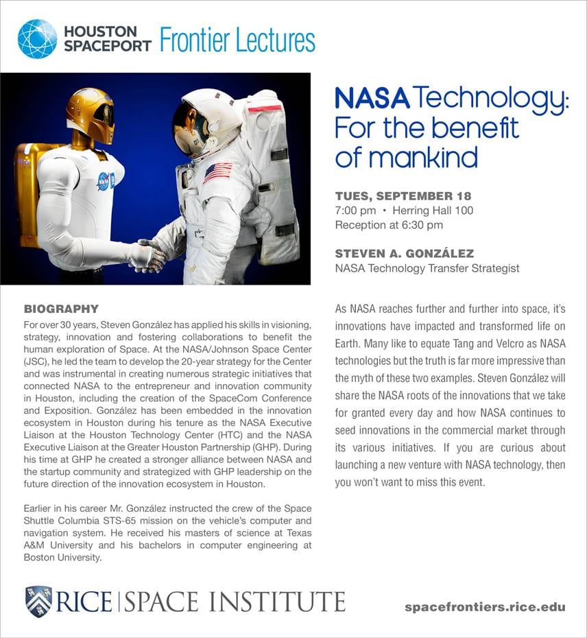 As NASA reaches further and further into space, its innovations have impacted and transformed life on Earth. Many like to equate Tang and Velco as NASA technologies but the truth is far more impressive than the myth of these two examples. Steven González will share the NASA roots of the innovations that we take for granted every day and how NASA continues to seed innovations in the commercial market through its various initiatives.